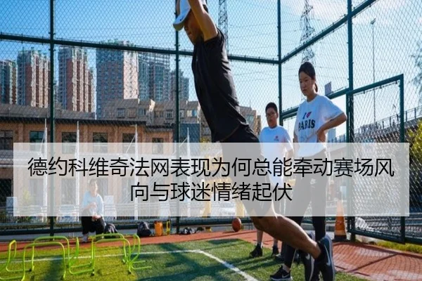 德约科维奇法网表现为何总能牵动赛场风向与球迷情绪起伏